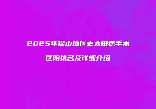 2025年保山地区去太田痣手术医院排名及详细介绍