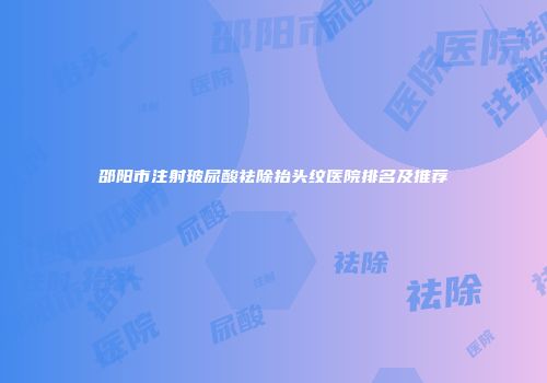邵阳市注射玻尿酸祛除抬头纹医院排名及推荐