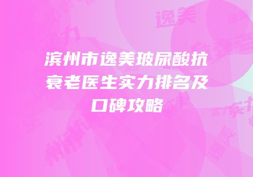 滨州市逸美玻尿酸抗衰老医生实力排名及口碑攻略