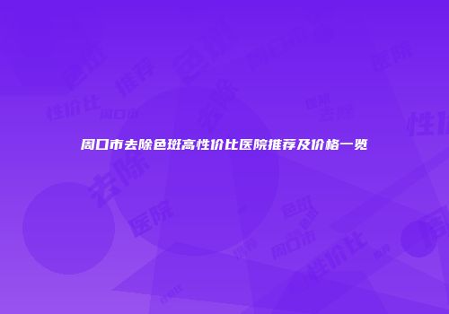 周口市去除色斑高性价比医院推荐及价格一览