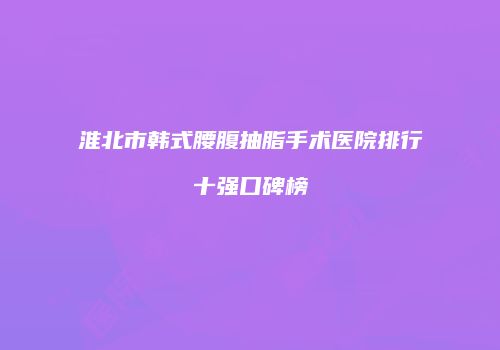 淮北市韩式腰腹抽脂手术医院排行十强口碑榜