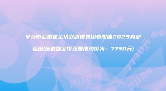 阜新市疤痕体全切双眼皮费用表明细2025内部流出(疤痕体全切双眼皮均价为：7730元)