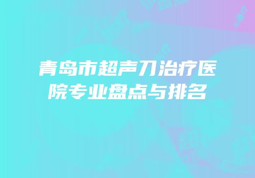 青岛市超声刀治疗医院专业盘点与排名