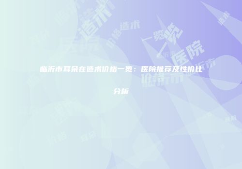 临沂市耳朵在造术价格一览：医院推荐及性价比分析