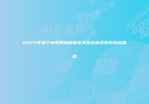 2025年南宁市射频消融整形美容价格及医院排名盘点