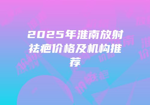 2025年淮南放射祛疤价格及机构推荐