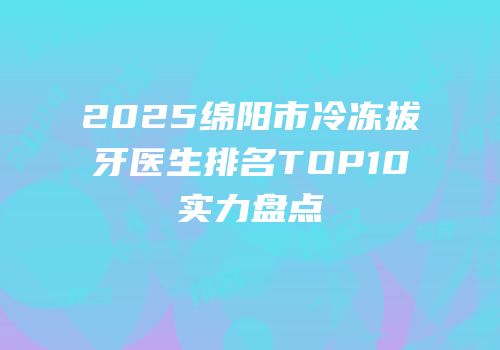 2025绵阳市冷冻拔牙医生排名TOP10实力盘点