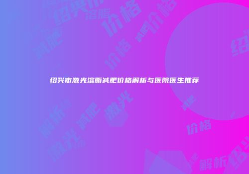 绍兴市激光溶脂减肥价格解析与医院医生推荐