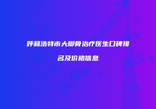 呼和浩特市大脚骨治疗医生口碑排名及价格信息