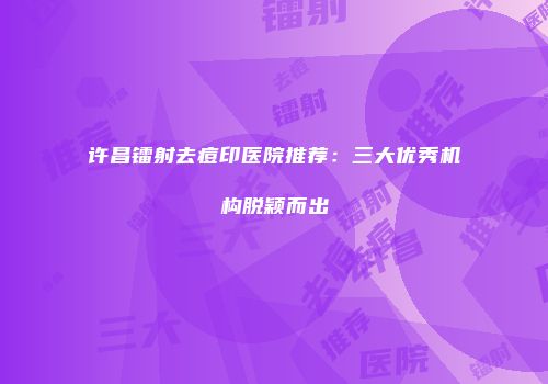 许昌镭射去痘印医院推荐：三大优秀机构脱颖而出