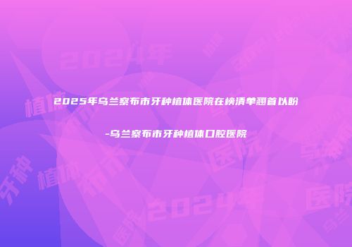 2025年乌兰察布市牙种植体医院在榜清单翘首以盼-乌兰察布市牙种植体口腔医院