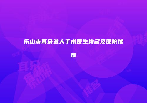 乐山市耳朵造大手术医生排名及医院推荐