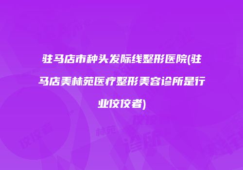 驻马店市种头发际线整形医院(驻马店美林苑医疗整形美容诊所是行业佼佼者)
