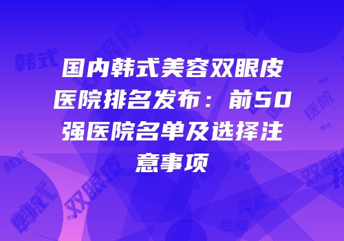 国内韩式美容双眼皮医院排名发布：前50强医院名单及选择注意事项