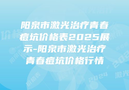 阳泉市激光治疗青春痘坑价格表2025展示-阳泉市激光治疗青春痘坑价格行情