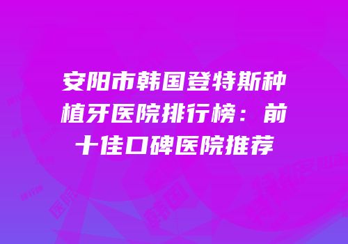安阳市韩国登特斯种植牙医院排行榜：前十佳口碑医院推荐