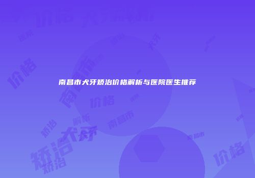 南昌市犬牙矫治价格解析与医院医生推荐