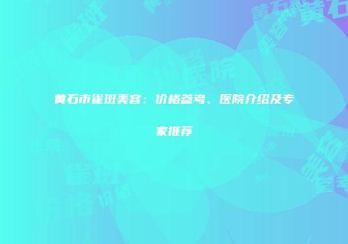 黄石市雀斑美容：价格参考、医院介绍及专家推荐