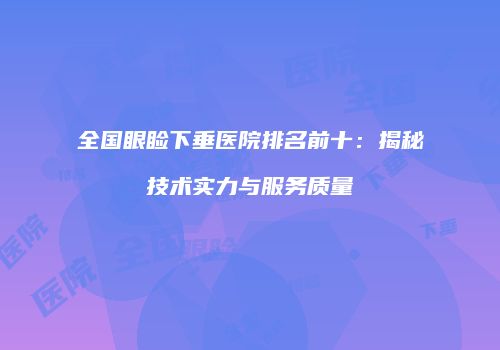 全国眼睑下垂医院排名前十：揭秘技术实力与服务质量