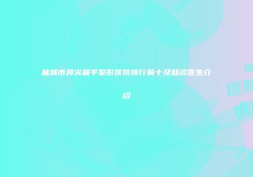 盐城市鼻尖扁平整形医院排行前十及知名医生介绍