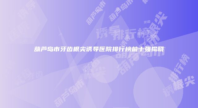 葫芦岛市牙齿根尖诱导医院排行榜前十强揭晓