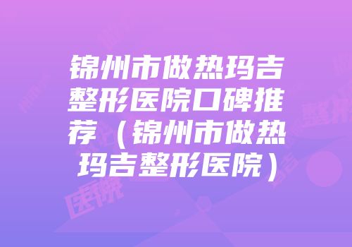 锦州市做热玛吉整形医院口碑推荐（锦州市做热玛吉整形医院）