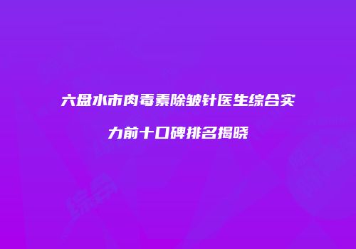 六盘水市肉毒素除皱针医生综合实力前十口碑排名揭晓