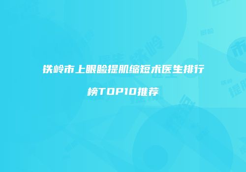 铁岭市上眼睑提肌缩短术医生排行榜TOP10推荐