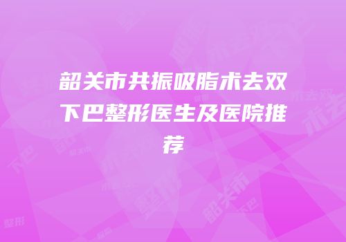 韶关市共振吸脂术去双下巴整形医生及医院推荐