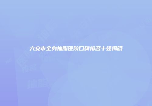 六安市全身抽脂医院口碑排名十强揭晓