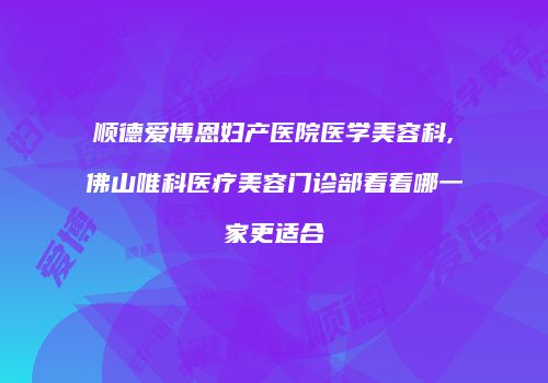 顺德爱博恩妇产医院医学美容科,佛山唯科医疗美容门诊部看看哪一家更适合