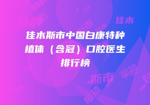 佳木斯市中国白康特种植体（含冠）口腔医生排行榜