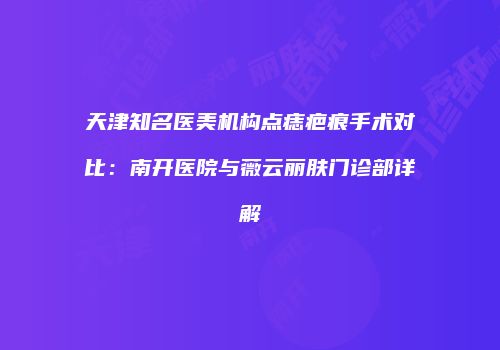 天津知名医美机构点痣疤痕手术对比：南开医院与薇云丽肤门诊部详解