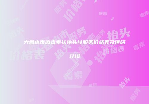 六盘水市肉毒素祛抬头纹服务价格表及医院介绍