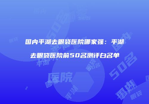 国内平湖去眼袋医院哪家强：平湖去眼袋医院前50名测评白名单