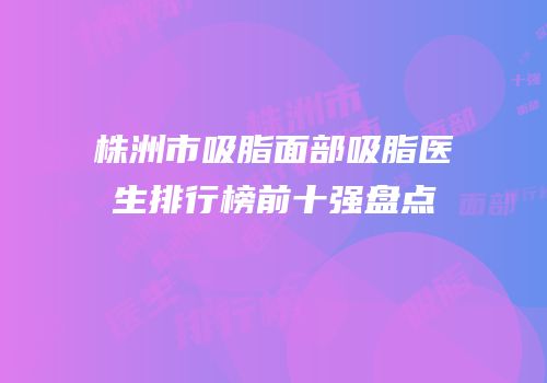 株洲市吸脂面部吸脂医生排行榜前十强盘点