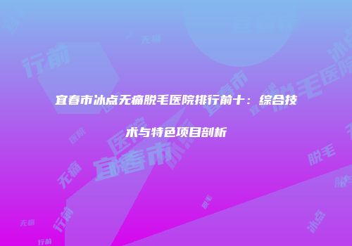 宜春市冰点无痛脱毛医院排行前十：综合技术与特色项目剖析