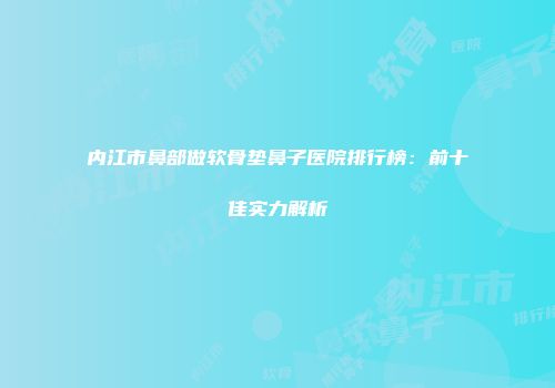 内江市鼻部做软骨垫鼻子医院排行榜：前十佳实力解析