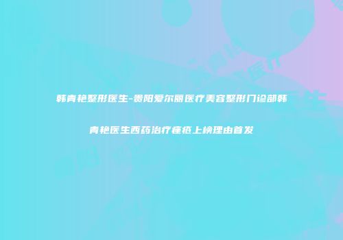 韩青艳整形医生-贵阳爱尔丽医疗美容整形门诊部韩青艳医生西药治疗痤疮上榜理由首发