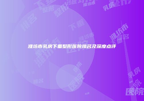 潍坊市乳房下垂整形医院排名及深度点评