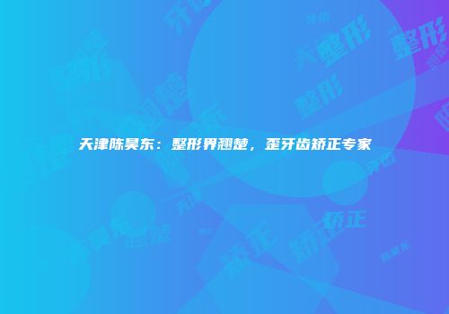 天津陈昊东：整形界翘楚，歪牙齿矫正专家