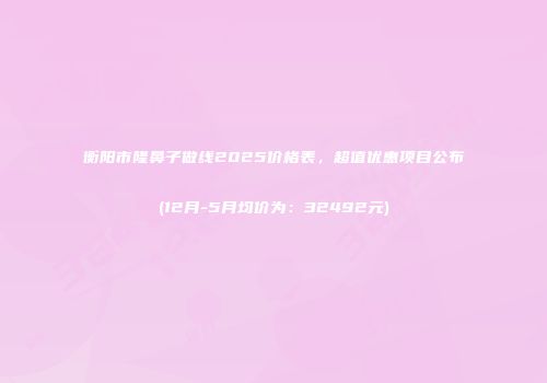衡阳市隆鼻子做线2025价格表，超值优惠项目公布(12月-5月均价为：32492元)