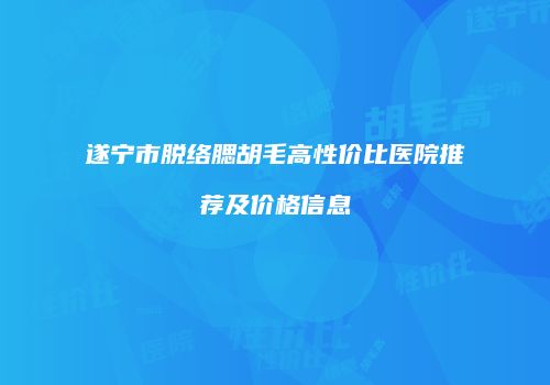 遂宁市脱络腮胡毛高性价比医院推荐及价格信息