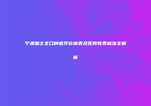 宁波瑞士全口种植牙价格表及医院收费标准全解析