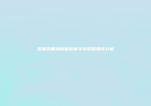 岳阳绣眉术修复价格与孕妇适用性分析