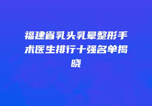 福建省乳头乳晕整形手术医生排行十强名单揭晓