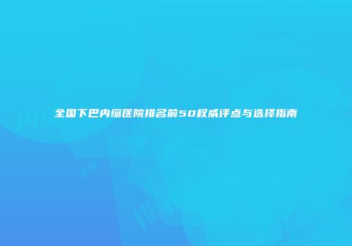 全国下巴内缩医院排名前50权威评点与选择指南