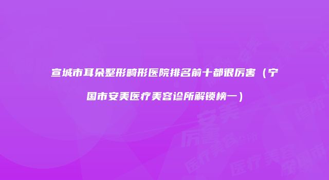 宣城市耳朵整形畸形医院排名前十都很厉害（宁国市安美医疗美容诊所解锁榜一）