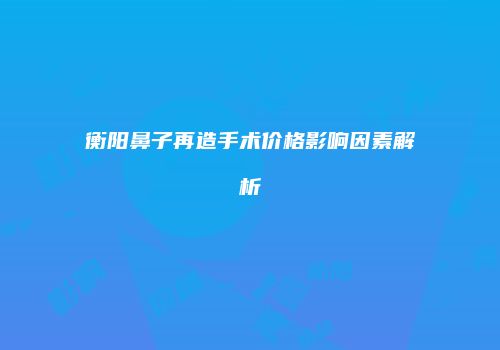 衡阳鼻子再造手术价格影响因素解析