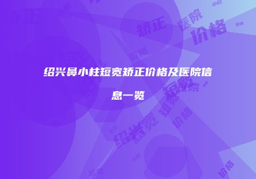 绍兴鼻小柱短宽矫正价格及医院信息一览